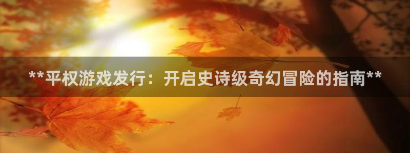 蓝狮在线注册平台怎么样啊：**平权游戏发行：开启史诗级奇幻冒险的指南**