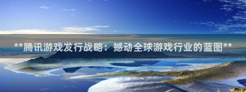 蓝狮在线代理开号：**腾讯游戏发行战略：撼动全球游戏行业的蓝图**